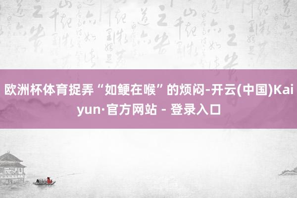 欧洲杯体育捉弄“如鲠在喉”的烦闷-开云(中国)Kaiyun·官方网站 - 登录入口