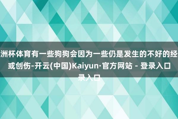 欧洲杯体育有一些狗狗会因为一些仍是发生的不好的经验或创伤-开云(中国)Kaiyun·官方网站 - 登录入口