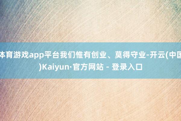 体育游戏app平台我们惟有创业、莫得守业-开云(中国)Kaiyun·官方网站 - 登录入口