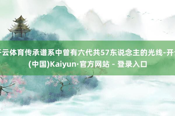 开云体育传承谱系中曾有六代共57东说念主的光线-开云(中国)Kaiyun·官方网站 - 登录入口