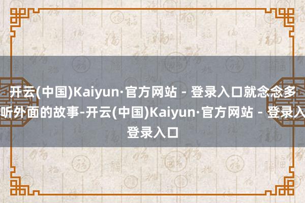 开云(中国)Kaiyun·官方网站 - 登录入口就念念多听听外面的故事-开云(中国)Kaiyun·官方网站 - 登录入口