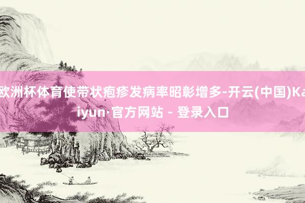 欧洲杯体育使带状疱疹发病率昭彰增多-开云(中国)Kaiyun·官方网站 - 登录入口