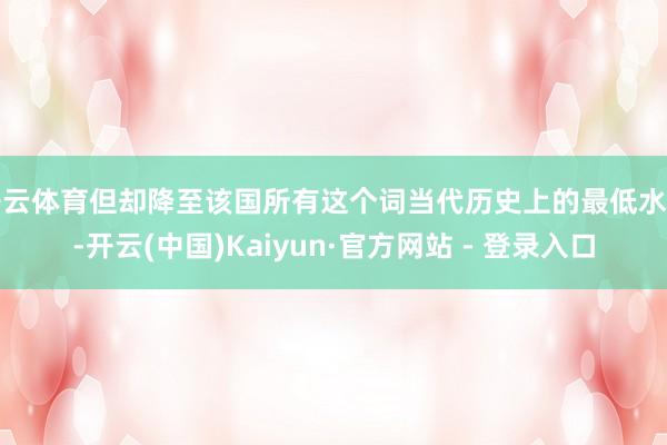 开云体育但却降至该国所有这个词当代历史上的最低水平-开云(中国)Kaiyun·官方网站 - 登录入口