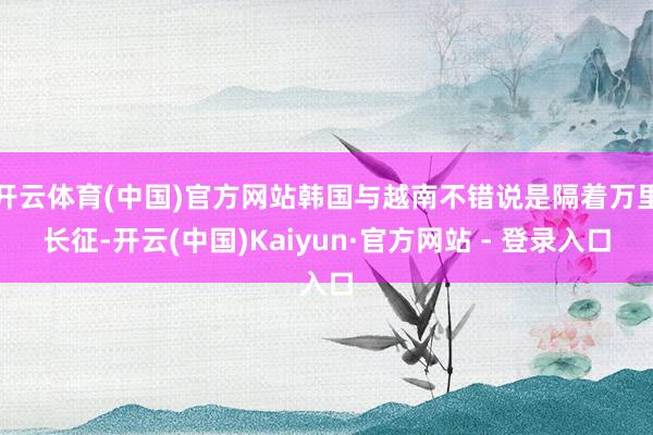 开云体育(中国)官方网站韩国与越南不错说是隔着万里长征-开云(中国)Kaiyun·官方网站 - 登录入口