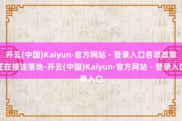 开云(中国)Kaiyun·官方网站 - 登录入口各项政策正在接连落地-开云(中国)Kaiyun·官方网站 - 登录入口