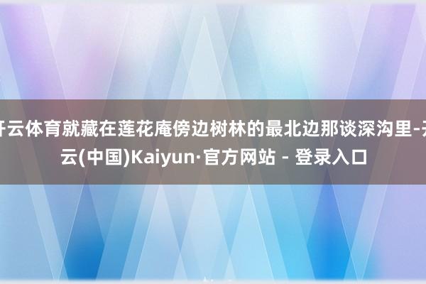 开云体育就藏在莲花庵傍边树林的最北边那谈深沟里-开云(中国)Kaiyun·官方网站 - 登录入口