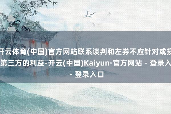 开云体育(中国)官方网站联系谈判和左券不应针对或损伤第三方的利益-开云(中国)Kaiyun·官方网站 - 登录入口