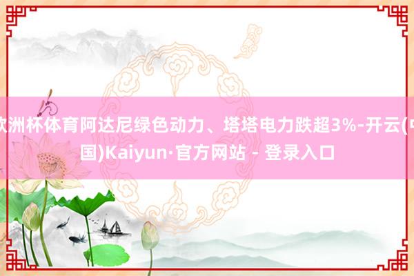 欧洲杯体育阿达尼绿色动力、塔塔电力跌超3%-开云(中国)Kaiyun·官方网站 - 登录入口