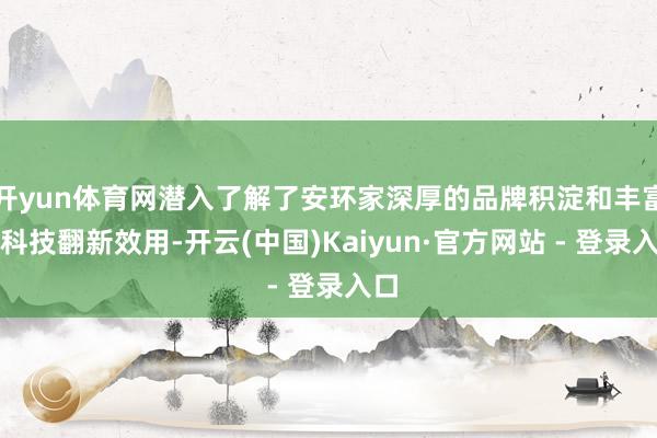开yun体育网潜入了解了安环家深厚的品牌积淀和丰富的科技翻新效用-开云(中国)Kaiyun·官方网站 - 登录入口