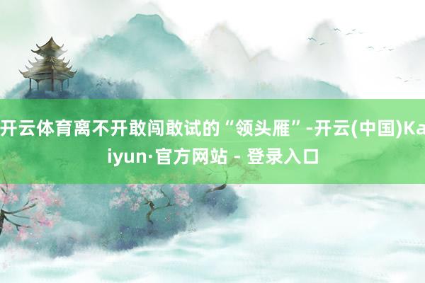 开云体育离不开敢闯敢试的“领头雁”-开云(中国)Kaiyun·官方网站 - 登录入口