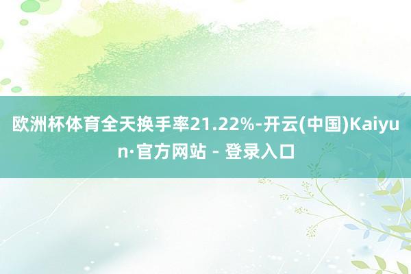 欧洲杯体育全天换手率21.22%-开云(中国)Kaiyun·官方网站 - 登录入口