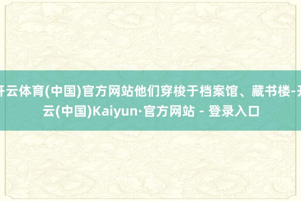 开云体育(中国)官方网站他们穿梭于档案馆、藏书楼-开云(中国)Kaiyun·官方网站 - 登录入口