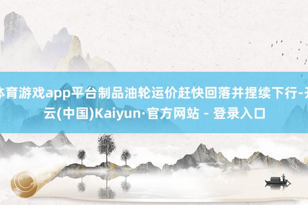 体育游戏app平台制品油轮运价赶快回落并捏续下行-开云(中国)Kaiyun·官方网站 - 登录入口
