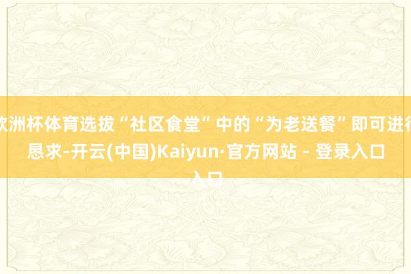 欧洲杯体育选拔“社区食堂”中的“为老送餐”即可进行恳求-开云(中国)Kaiyun·官方网站 - 登录入口
