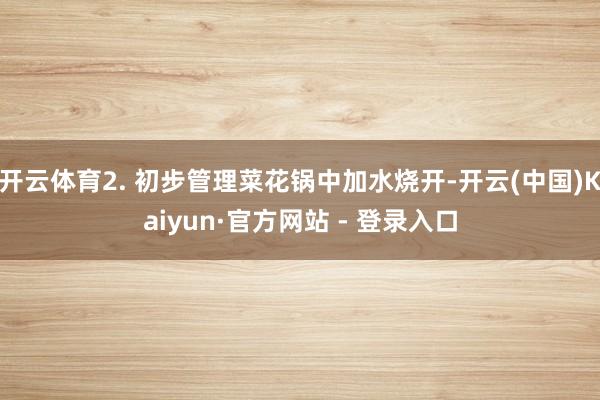 开云体育2. 初步管理菜花锅中加水烧开-开云(中国)Kaiyun·官方网站 - 登录入口
