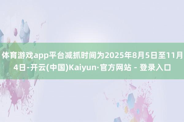 体育游戏app平台减抓时间为2025年8月5日至11月4日-开云(中国)Kaiyun·官方网站 - 登录入口