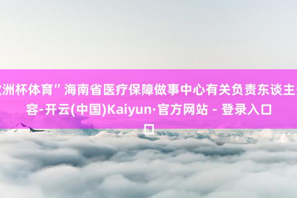 欧洲杯体育”海南省医疗保障做事中心有关负责东谈主先容-开云(中国)Kaiyun·官方网站 - 登录入口