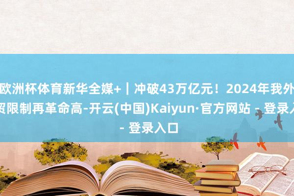 欧洲杯体育新华全媒+｜冲破43万亿元！2024年我外洋贸限制再革命高-开云(中国)Kaiyun·官方网站 - 登录入口