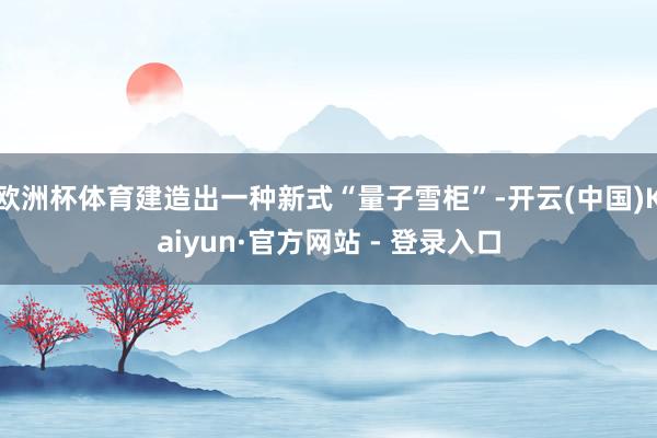 欧洲杯体育建造出一种新式“量子雪柜”-开云(中国)Kaiyun·官方网站 - 登录入口