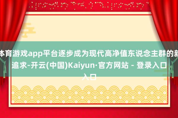 体育游戏app平台逐步成为现代高净值东说念主群的新追求-开云(中国)Kaiyun·官方网站 - 登录入口