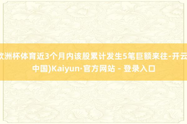 欧洲杯体育近3个月内该股累计发生5笔巨额来往-开云(中国)Kaiyun·官方网站 - 登录入口