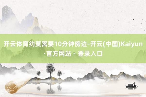 开云体育约莫需要10分钟傍边-开云(中国)Kaiyun·官方网站 - 登录入口