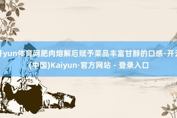 开yun体育网肥肉熔解后赋予菜品丰富甘醇的口感-开云(中国)Kaiyun·官方网站 - 登录入口