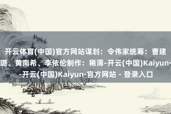 开云体育(中国)官方网站　　谋划：令伟家　　统筹：曹建礼、于卫亚　　案牍：佟璐、黄南希、李依伦　　制作：稀薄-开云(中国)Kaiyun·官方网站 - 登录入口