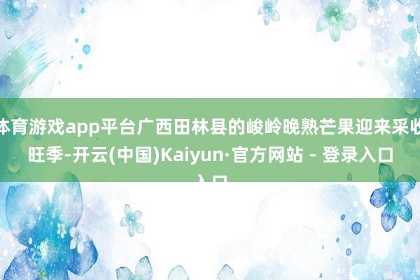 体育游戏app平台广西田林县的峻岭晚熟芒果迎来采收旺季-开云(中国)Kaiyun·官方网站 - 登录入口