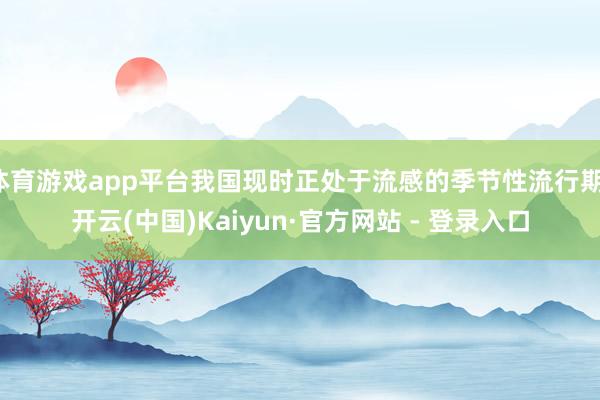 体育游戏app平台我国现时正处于流感的季节性流行期-开云(中国)Kaiyun·官方网站 - 登录入口