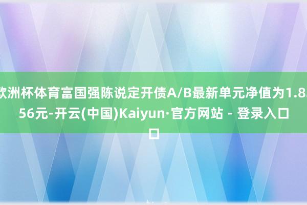 欧洲杯体育富国强陈说定开债A/B最新单元净值为1.8256元-开云(中国)Kaiyun·官方网站 - 登录入口