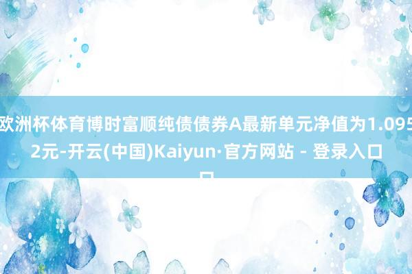 欧洲杯体育博时富顺纯债债券A最新单元净值为1.0952元-开云(中国)Kaiyun·官方网站 - 登录入口