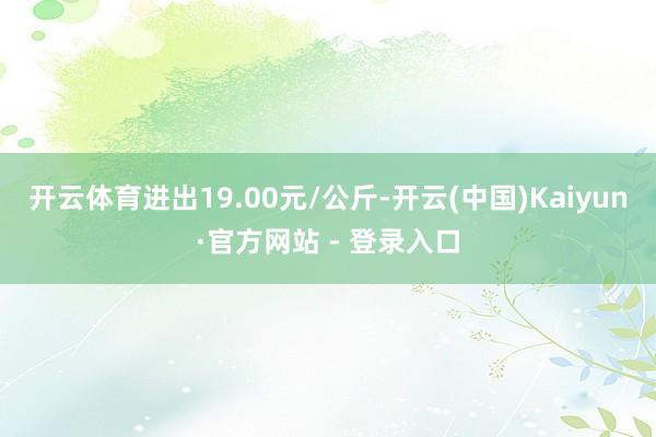 开云体育进出19.00元/公斤-开云(中国)Kaiyun·官方网站 - 登录入口