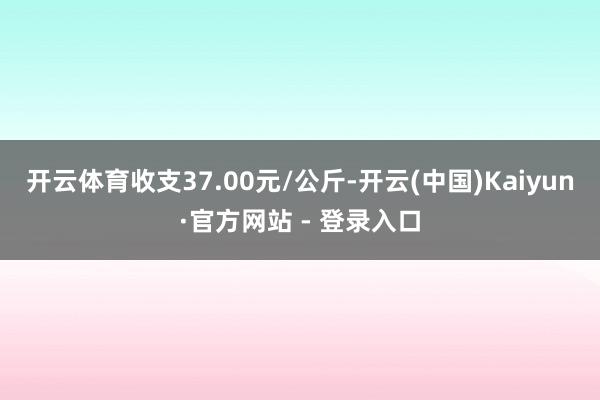 开云体育收支37.00元/公斤-开云(中国)Kaiyun·官方网站 - 登录入口