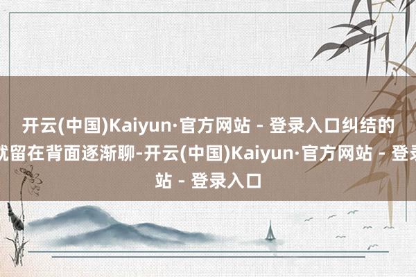 开云(中国)Kaiyun·官方网站 - 登录入口纠结的事咱就留在背面逐渐聊-开云(中国)Kaiyun·官方网站 - 登录入口