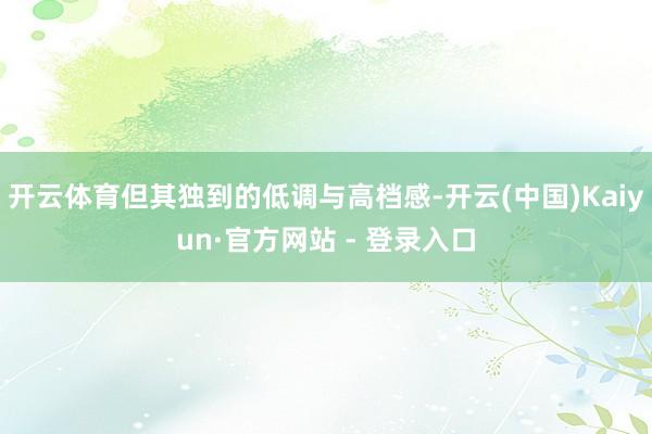 开云体育但其独到的低调与高档感-开云(中国)Kaiyun·官方网站 - 登录入口