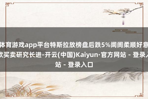 体育游戏app平台特斯拉放榜盘后跌5%阛阓柔顺好意思欧买卖研究长进-开云(中国)Kaiyun·官方网站 - 登录入口