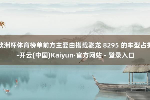 欧洲杯体育榜单前方主要由搭载骁龙 8295 的车型占据-开云(中国)Kaiyun·官方网站 - 登录入口