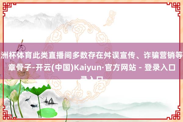 欧洲杯体育此类直播间多数存在舛误宣传、诈骗营销等违章骨子-开云(中国)Kaiyun·官方网站 - 登录入口