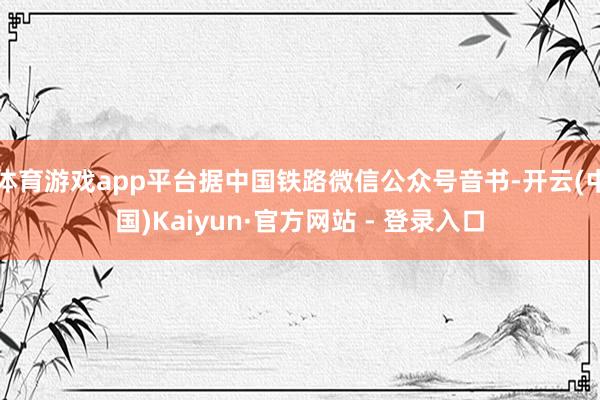 体育游戏app平台据中国铁路微信公众号音书-开云(中国)Kaiyun·官方网站 - 登录入口