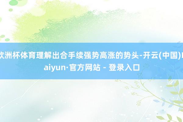 欧洲杯体育理解出合手续强势高涨的势头-开云(中国)Kaiyun·官方网站 - 登录入口