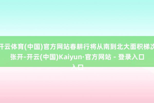 开云体育(中国)官方网站春耕行将从南到北大面积梯次张开-开云(中国)Kaiyun·官方网站 - 登录入口