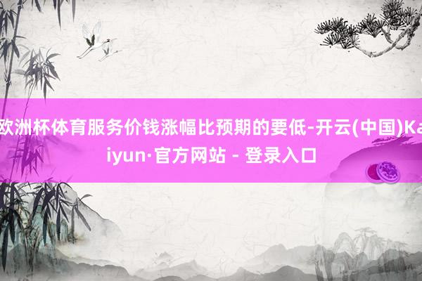 欧洲杯体育服务价钱涨幅比预期的要低-开云(中国)Kaiyun·官方网站 - 登录入口