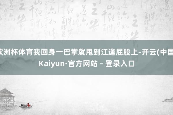 欧洲杯体育我回身一巴掌就甩到江逢屁股上-开云(中国)Kaiyun·官方网站 - 登录入口