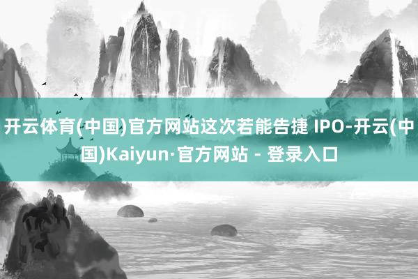 开云体育(中国)官方网站这次若能告捷 IPO-开云(中国)Kaiyun·官方网站 - 登录入口