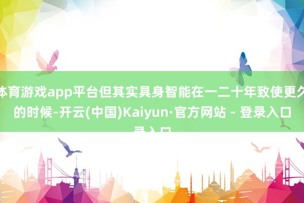 体育游戏app平台但其实具身智能在一二十年致使更久的时候-开云(中国)Kaiyun·官方网站 - 登录入口