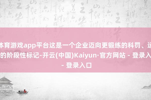 体育游戏app平台这是一个企业迈向更锻练的科罚、运营的阶段性标记-开云(中国)Kaiyun·官方网站 - 登录入口