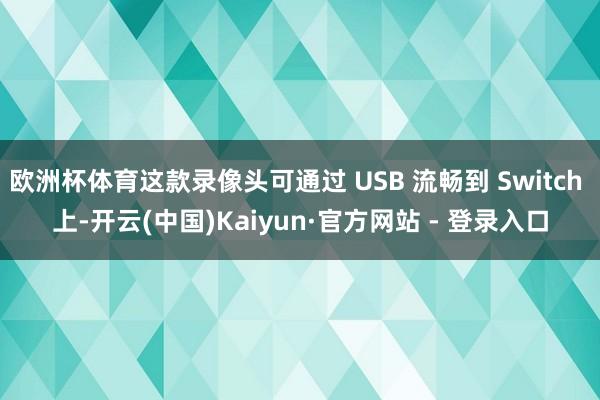 欧洲杯体育这款录像头可通过 USB 流畅到 Switch 上-开云(中国)Kaiyun·官方网站 - 登录入口