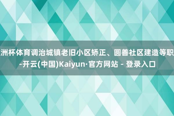 欧洲杯体育调治城镇老旧小区矫正、圆善社区建造等职责-开云(中国)Kaiyun·官方网站 - 登录入口