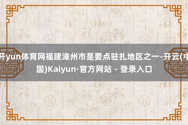 开yun体育网福建漳州市是要点驻扎地区之一-开云(中国)Kaiyun·官方网站 - 登录入口